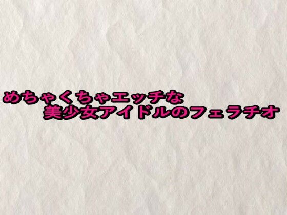 めちゃくちゃエッチな美少女アイドルのフェラチオ