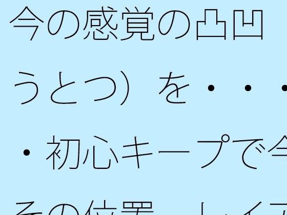 今の感覚の凸凹（おうとつ）を・・・・・初心キープで今はその位置 レイアウトで括（くく）る