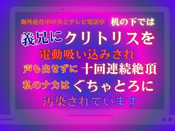 海外赴任中の夫とテレビ電話中、机の下では義兄にクリトリスを電動吸い込みされ、声も出せずに十回連続絶頂。私のナカはぐちゃとろに汚染されています