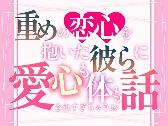 重めの恋心を抱いた彼らに心も体も愛されすぎちゃうお話
